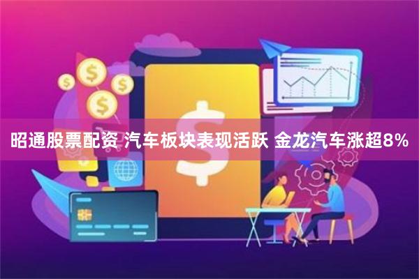 昭通股票配资 汽车板块表现活跃 金龙汽车涨超8%