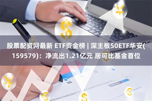 股票配资网最新 ETF资金榜 | 深主板50ETF华安(159579)：净流出1.21亿元 居可比基金首位