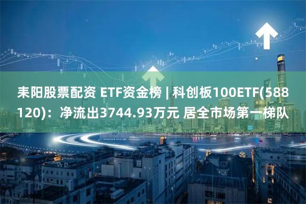 耒阳股票配资 ETF资金榜 | 科创板100ETF(588120)：净流出3744.93万元 居全市场第一梯队
