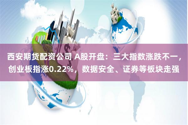 西安期货配资公司 A股开盘：三大指数涨跌不一，创业板指涨0.22%，数据安全、证券等板块走强