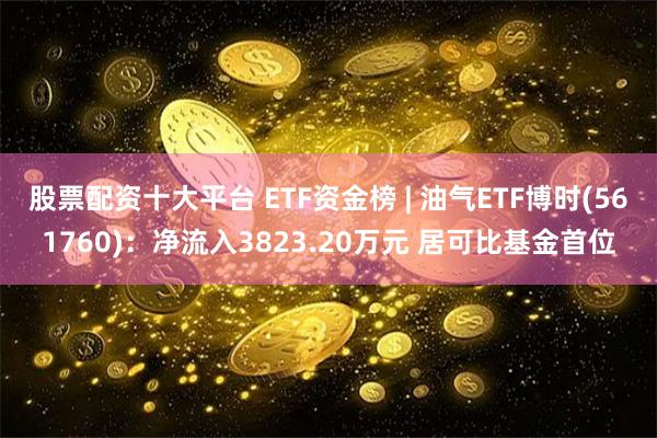 股票配资十大平台 ETF资金榜 | 油气ETF博时(561760)：净流入3823.20万元 居可比基金首位