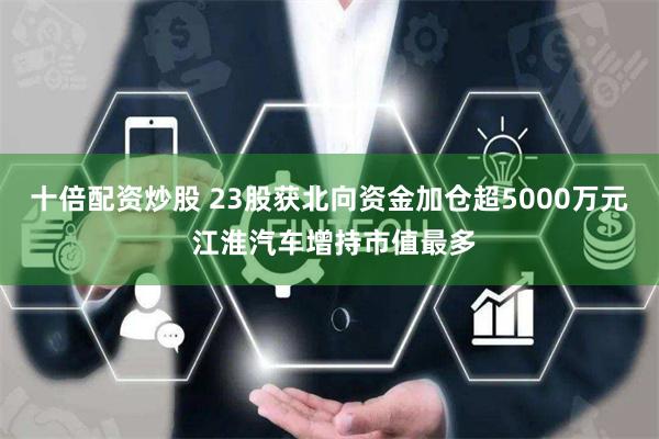 十倍配资炒股 23股获北向资金加仓超5000万元 江淮汽车增持市值最多