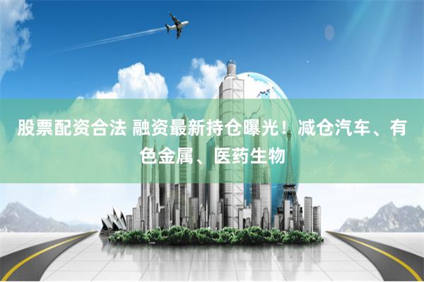 股票配资合法 融资最新持仓曝光！减仓汽车、有色金属、医药生物