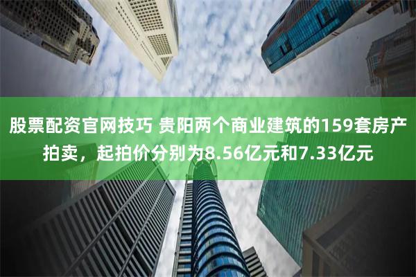 股票配资官网技巧 贵阳两个商业建筑的159套房产拍卖，起拍价分别为8.56亿元和7.33亿元