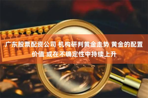 广东股票配资公司 机构研判黄金走势 黄金的配置价值 或在不确定性中持续上升