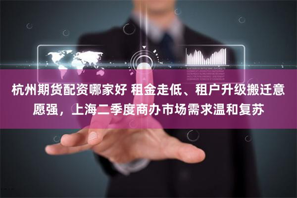 杭州期货配资哪家好 租金走低、租户升级搬迁意愿强，上海二季度商办市场需求温和复苏