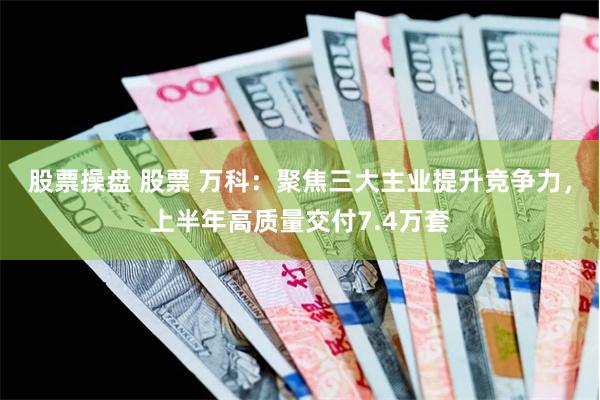 股票操盘 股票 万科：聚焦三大主业提升竞争力，上半年高质量交付7.4万套