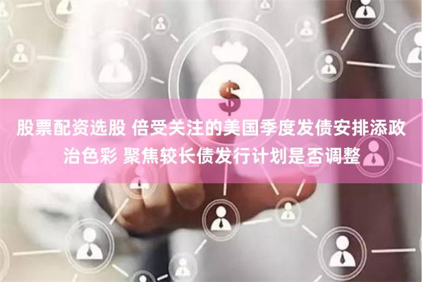 股票配资选股 倍受关注的美国季度发债安排添政治色彩 聚焦较长债发行计划是否调整