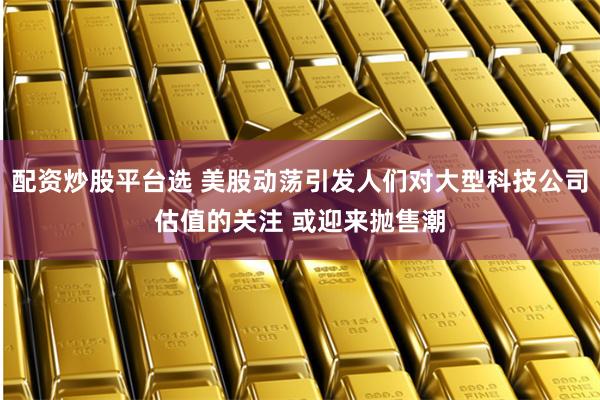 配资炒股平台选 美股动荡引发人们对大型科技公司估值的关注 或迎来抛售潮