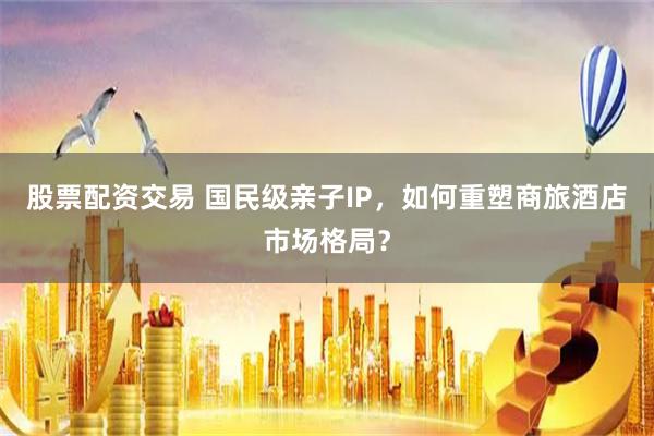 股票配资交易 国民级亲子IP，如何重塑商旅酒店市场格局？