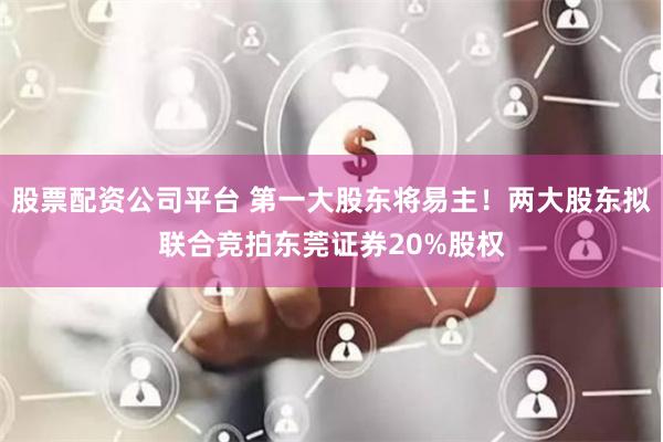 股票配资公司平台 第一大股东将易主！两大股东拟联合竞拍东莞证券20%股权