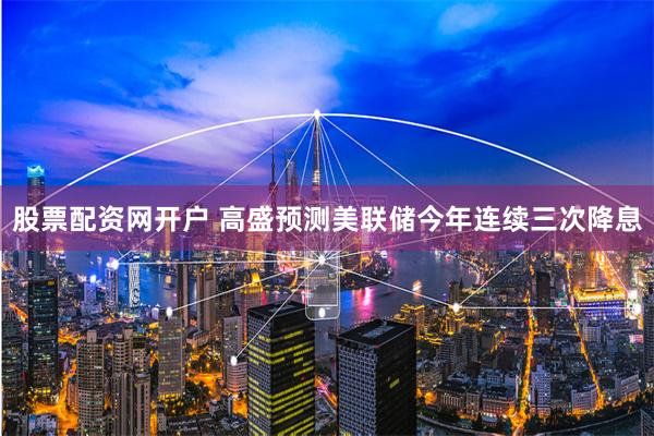 股票配资网开户 高盛预测美联储今年连续三次降息