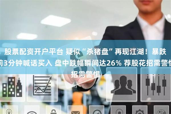 股票配资开户平台 疑似“杀猪盘”再现江湖！暴跌前3分钟喊话买入 盘中跌幅瞬间达26% 荐股花招需警惕