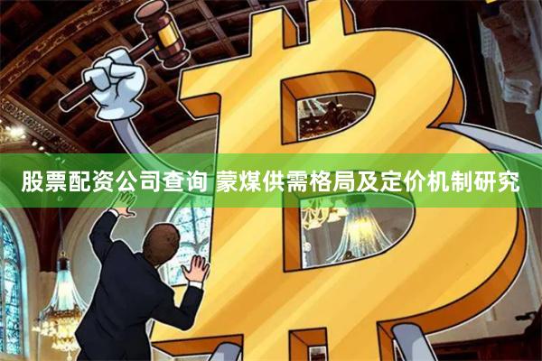 股票配资公司查询 蒙煤供需格局及定价机制研究