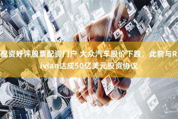 配资好评股票配资门户 大众汽车股价下跌，此前与Rivian达成50亿美元投资协议