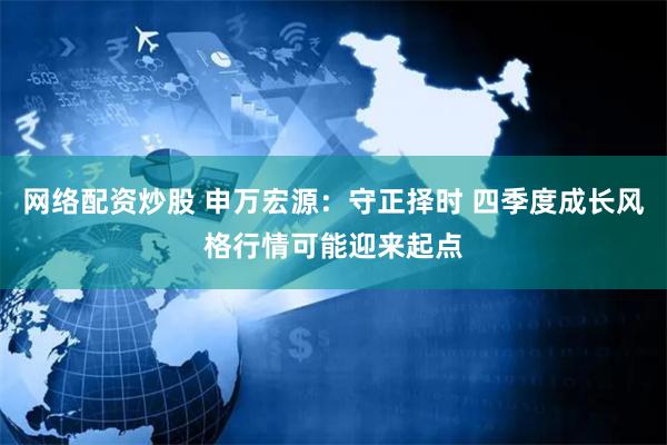 网络配资炒股 申万宏源：守正择时 四季度成长风格行情可能迎来起点
