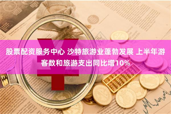 股票配资服务中心 沙特旅游业蓬勃发展 上半年游客数和旅游支出同比增10%