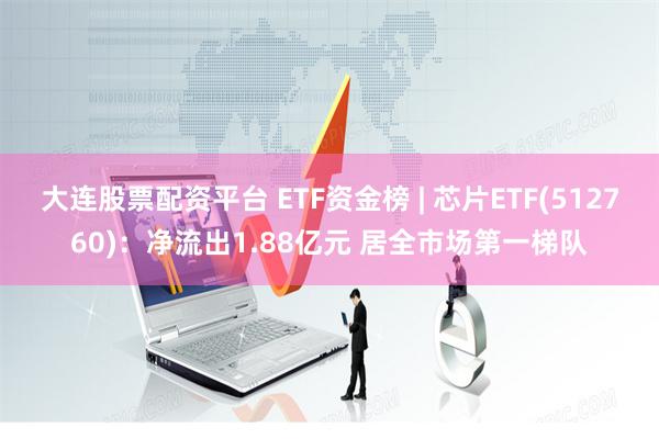 大连股票配资平台 ETF资金榜 | 芯片ETF(512760)：净流出1.88亿元 居全市场第一梯队