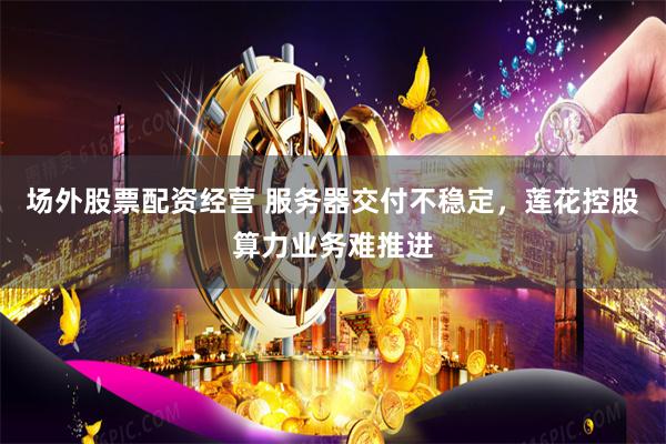 场外股票配资经营 服务器交付不稳定，莲花控股算力业务难推进