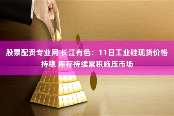 股票配资专业网 长江有色：11日工业硅现货价格持稳 库存持续累积施压市场