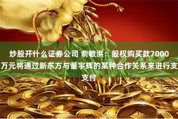 炒股开什么证券公司 俞敏洪：股权购买款7000多万元将通过新东方与董宇辉的某种合作关系来进行支付