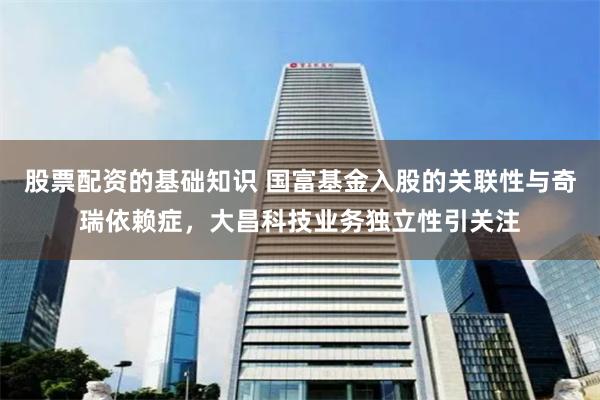 股票配资的基础知识 国富基金入股的关联性与奇瑞依赖症，大昌科技业务独立性引关注