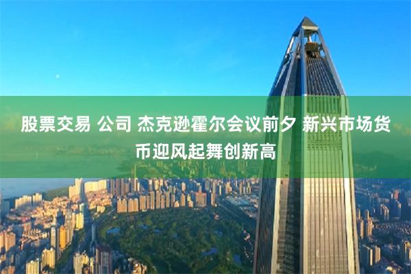 股票交易 公司 杰克逊霍尔会议前夕 新兴市场货币迎风起舞创新高