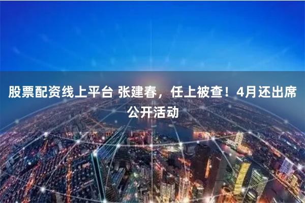 股票配资线上平台 张建春，任上被查！4月还出席公开活动