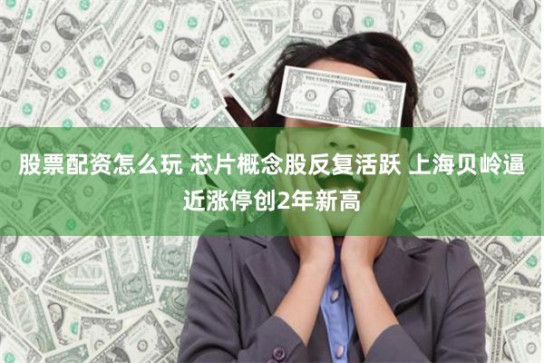 股票配资怎么玩 芯片概念股反复活跃 上海贝岭逼近涨停创2年新高