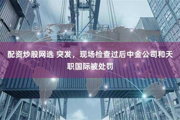 配资炒股网选 突发，现场检查过后中金公司和天职国际被处罚