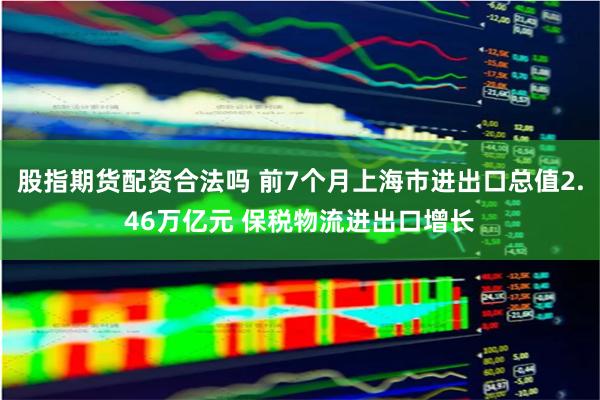 股指期货配资合法吗 前7个月上海市进出口总值2.46万亿元 保税物流进出口增长