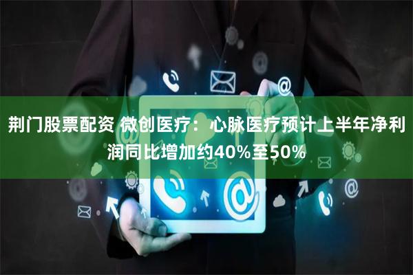 荆门股票配资 微创医疗：心脉医疗预计上半年净利润同比增加约40%至50%