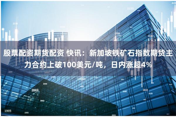 股票配资期货配资 快讯：新加坡铁矿石指数期货主力合约上破100美元/吨，日内涨超4%