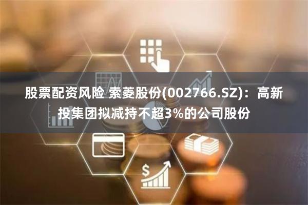 股票配资风险 索菱股份(002766.SZ)：高新投集团拟减持不超3%的公司股份