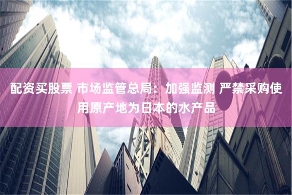 配资买股票 市场监管总局：加强监测 严禁采购使用原产地为日本的水产品