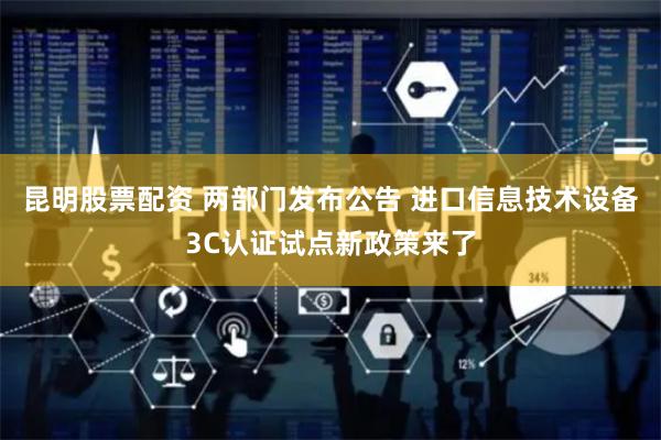昆明股票配资 两部门发布公告 进口信息技术设备3C认证试点新政策来了