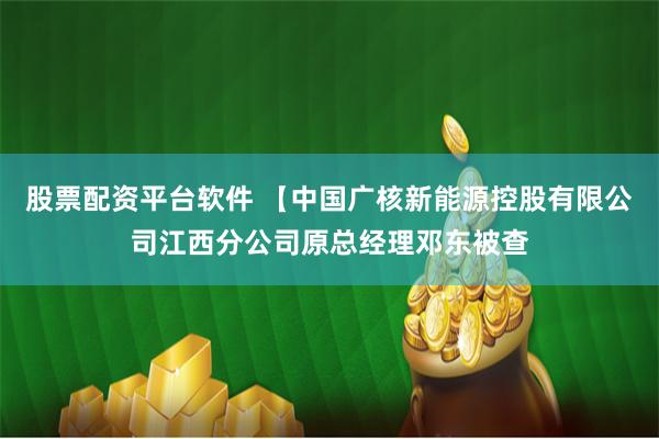 股票配资平台软件 【中国广核新能源控股有限公司江西分公司原总经理邓东被查