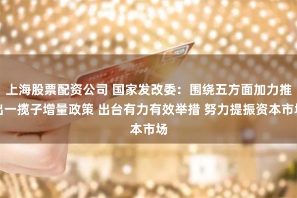 上海股票配资公司 国家发改委：围绕五方面加力推出一揽子增量政策 出台有力有效举措 努力提振资本市场