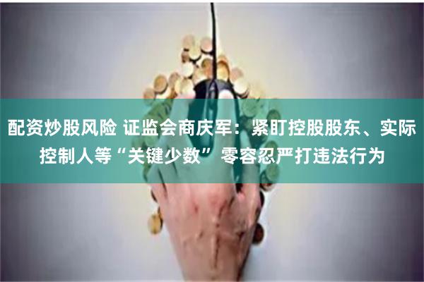 配资炒股风险 证监会商庆军：紧盯控股股东、实际控制人等“关键少数” 零容忍严打违法行为