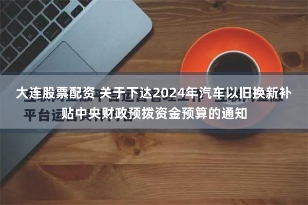 大连股票配资 关于下达2024年汽车以旧换新补贴中央财政预拨资金预算的通知