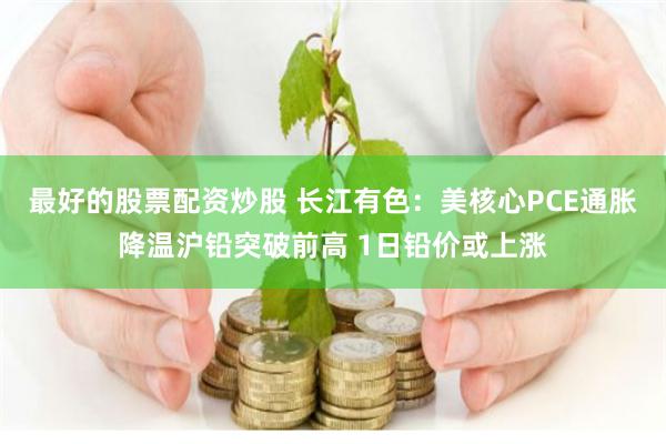 最好的股票配资炒股 长江有色：美核心PCE通胀降温沪铅突破前高 1日铅价或上涨