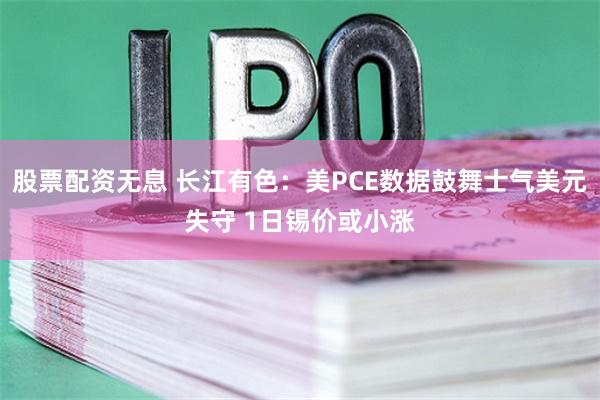 股票配资无息 长江有色：美PCE数据鼓舞士气美元失守 1日锡价或小涨