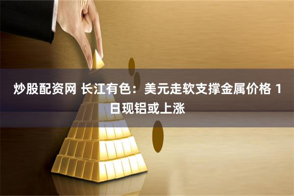 炒股配资网 长江有色：美元走软支撑金属价格 1日现铝或上涨