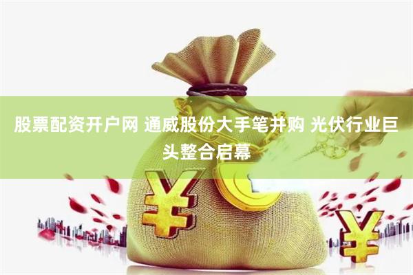 股票配资开户网 通威股份大手笔并购 光伏行业巨头整合启幕