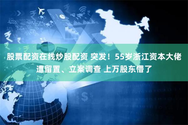 股票配资在线炒股配资 突发！55岁浙江资本大佬遭留置、立案调查 上万股东懵了