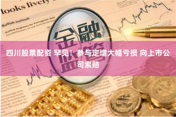 四川股票配资 罕见！参与定增大幅亏损 向上市公司索赔