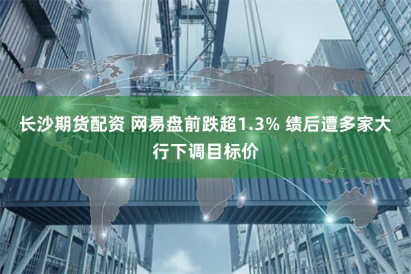 长沙期货配资 网易盘前跌超1.3% 绩后遭多家大行下调目标价