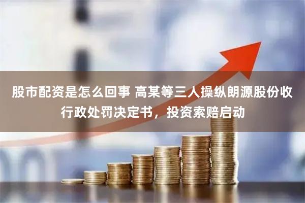 股市配资是怎么回事 高某等三人操纵朗源股份收行政处罚决定书，投资索赔启动
