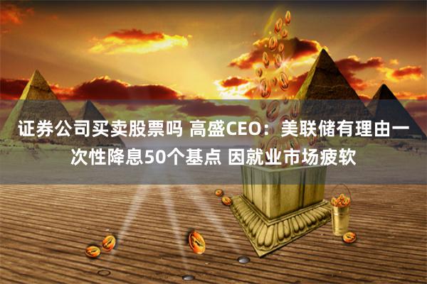 证券公司买卖股票吗 高盛CEO：美联储有理由一次性降息50个基点 因就业市场疲软