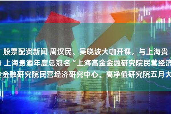 股票配资新闻 周汉民、吴晓波大咖开课，与上海贵酒一起探寻2023年趋势 上海贵酒年度总冠名“上海高金金融研究院民营经济研究中心、高净值研究院五月大咖课程”